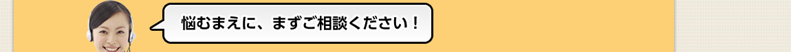 悩むまえに、まずご相談ください！