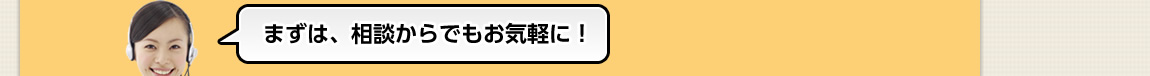 まずは、相談からでもお気軽に！