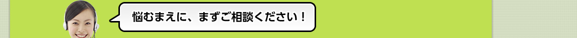 悩むまえに、まずご相談ください！