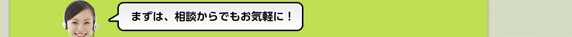 まずは、相談からでもお気軽に！