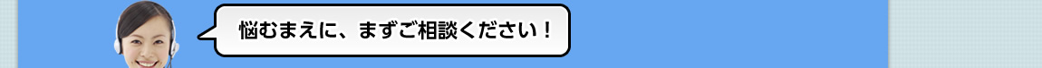 悩むまえに、まずご相談ください！