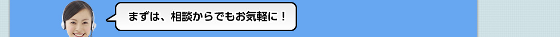 まずは、相談からでもお気軽に！