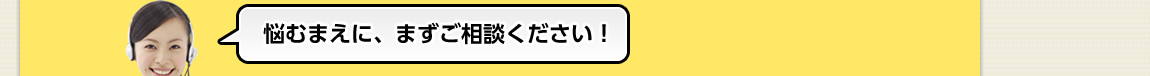 悩むまえに、まずご相談ください！