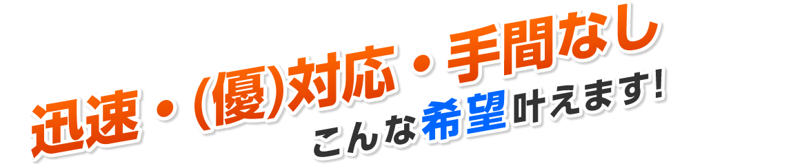 迅速・(優)対応・手間なしこんな希望叶えます!