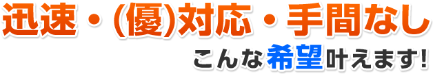 迅速・(優)対応・手間なしこんな希望叶えます!